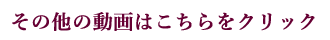 その他の動画はこちらをクリック